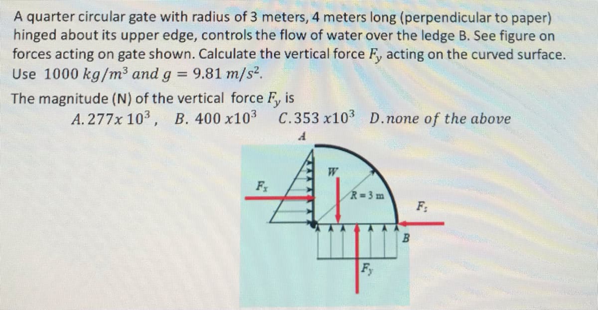 A quarter circular gate with radius of 3 meters, 4 meters long (perpendicular to paper)
hinged about its upper edge, controls the flow of water over the ledge B. See figure on
forces acting on gate shown. Calculate the vertical force Fy acting on the curved surface.
Use 1000 kg/m³ and g = 9.81 m/s².
The magnitude (N) of the vertical force Fy is
A. 277x 103, B. 400 x10³ C.353 x10³ D. none of the above
A
Fx
R=3m
Fy
by
B
F₂