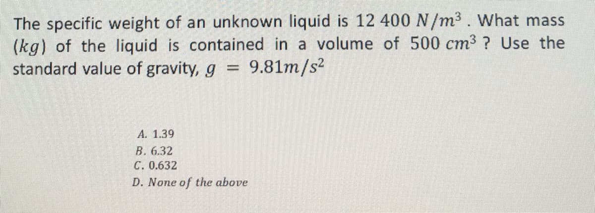 The specific weight of an unknown liquid is 12 400 N/m³. What mass
(kg) of the liquid is contained in a volume of 500 cm³ ? Use the
standard value of gravity, g = 9.81m/s²
A. 1.39
B. 6.32
C. 0.632
D. None of the above