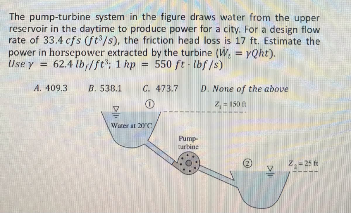 The pump-turbine system in the figure draws water from the upper
reservoir in the daytime to produce power for a city. For a design flow
rate of 33.4 cfs (ft³/s), the friction head loss is 17 ft. Estimate the
power in horsepower extracted by the turbine (W = yQht).
Use y = 62.4 lb/ft³; 1 hp = 550 ft·lbf/s)
A. 409.3
B. 538.1
C. 473.7
1
V
Water at 20°C
Pump-
turbine
D. None of the above
Z₁ =
= 150 ft
DI
Z₂ = 25 ft