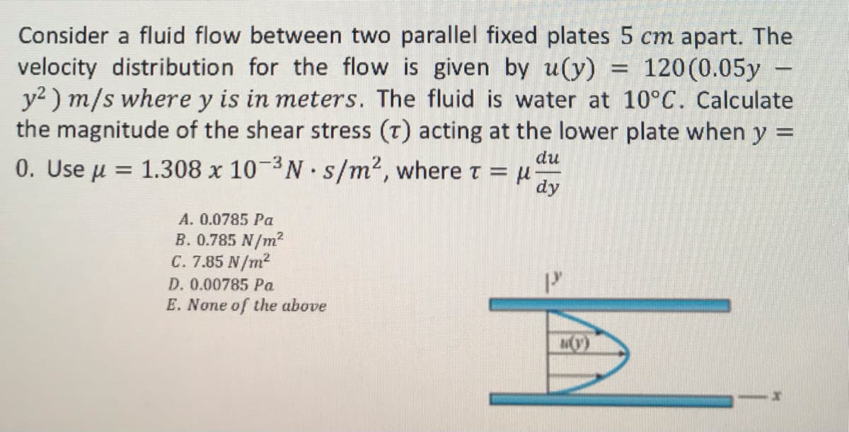 Consider a fluid flow between two parallel fixed plates 5 cm apart. The
velocity distribution for the flow is given by u(y) = 120 (0.05y
y²) m/s where y is in meters. The fluid is water at 10°C. Calculate
the magnitude of the shear stress (T) acting at the lower plate when y =
0. Use μ =
du
1.308 x 10-³Ns/m², where t = μ. dy
A. 0.0785 Pa
B. 0.785 N/m²
C. 7.85 N/m²
D. 0.00785 Pa
E. None of the above
10)
x