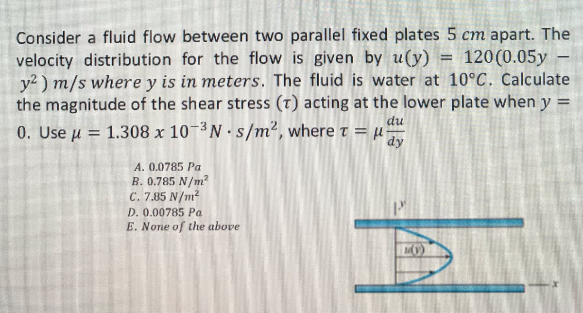 Consider a fluid flow between two parallel fixed plates 5 cm apart. The
-
120 (0.05y -
velocity distribution for the flow is given by u(y)
y²) m/s where y is in meters. The fluid is water at 10°C. Calculate
the magnitude of the shear stress (T) acting at the lower plate when y F
0. Use μ 1.308 x 10-³N s/m², where t = μ
du
-3
dy
A. 0.0785 Pa
B. 0.785 N/m²
C. 7.85 N/m²
.
D. 0.00785 Pa
E. None of the above
MO)
-