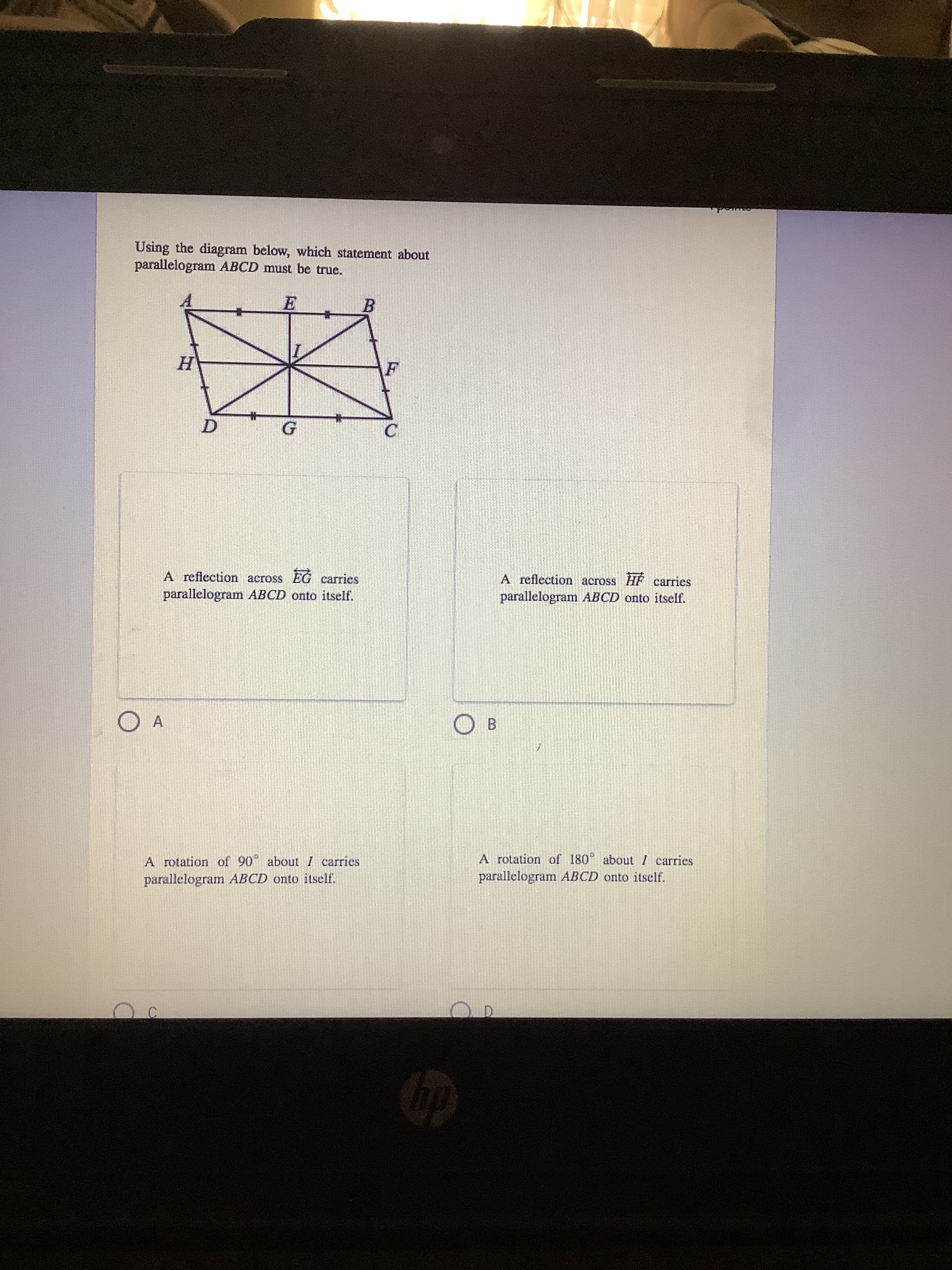 Using the diagram below, which statement about
parallelogram ABCD must be true.
B
C
A reflection across EG carries
A reflection across HF carries
parallelogram ABCD onto itself.
parallelogram ABCD onto itself.
A
O B
A rotation of 180° about I carries
A rotation of 90 aboutI carries
parallelogram ABCD onto itself.
parallelogram ABCD onto itself.
