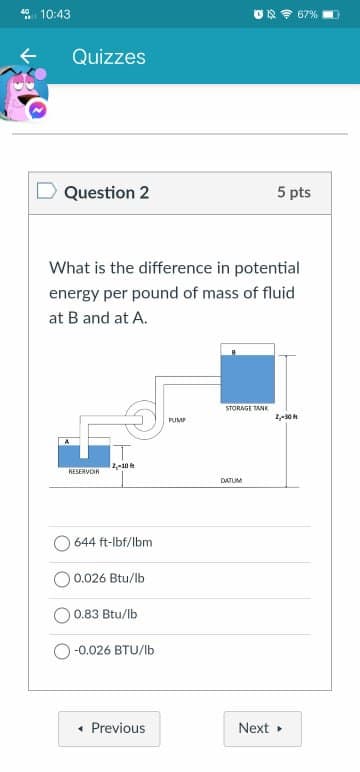 10:43
67%
Quizzes
Question 2
5 pts
What is the difference in potential
energy per pound of mass of fluid
at B and at A.
STORAGE TANK
PUMP
RESERVOIR
DATUM
O 644 ft-lbf/lbm
O 0.026 Btu/lb
0.83 Btu/lb
-0.026 BTU/Ib
• Previous
Next
