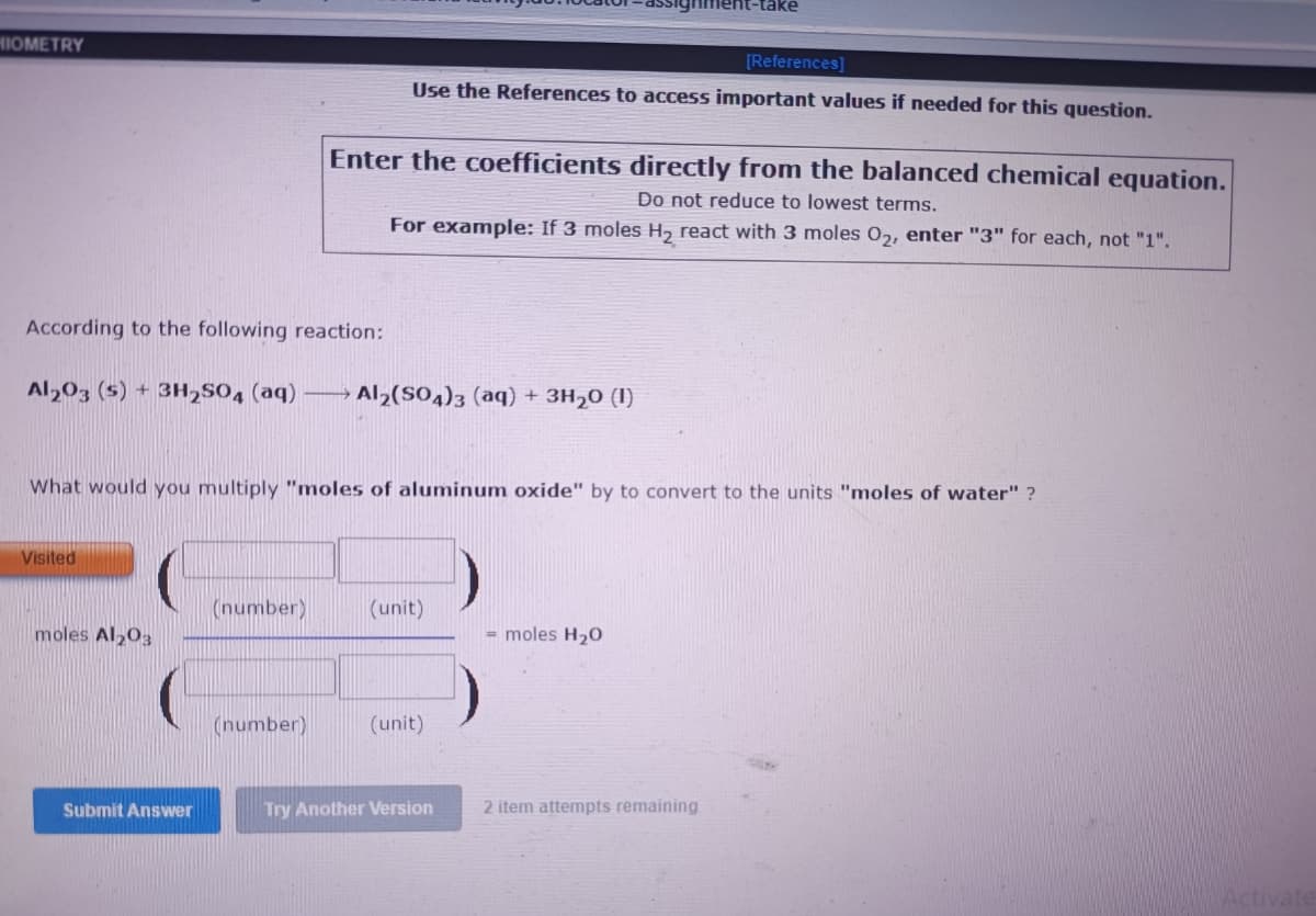 (-take
HIOMETRY
[References]
Use the References to access important values if needed for this question.
Enter the coefficients directly from the balanced chemical equation.
Do not reduce to lowest terms.
For example: If 3 moles H, react with 3 moles 02, enter "3" for each, not "1".
According to the following reaction:
Al,03 (5) + 3H2SO4 (aq)
Al2(S04)3 (aq) + 3H20 (I)
What would you multiply "moles of aluminum oxide" by to convert to the units "moles of water" ?
Visited
(number)
(unit)
moles Al203
= moles H20
(number)
(unit)
Submit Answer
Try Another Version
2 item attempts remaining
Activate
