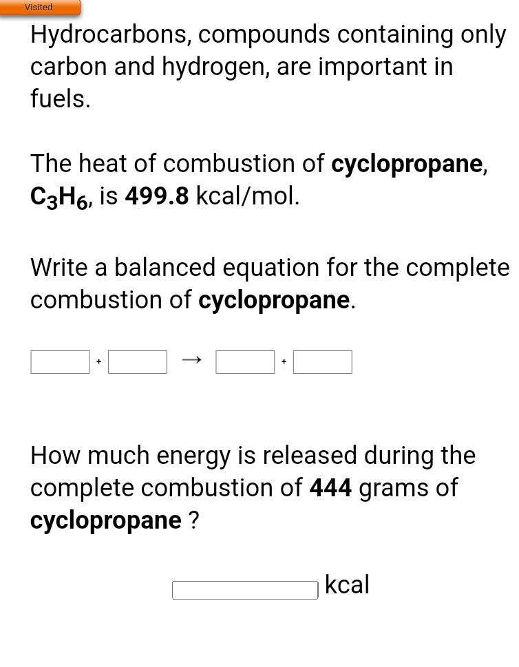 Visited
Hydrocarbons, compounds containing only
carbon and hydrogen, are important in
fuels.
The heat of combustion of cyclopropane,
C3H6, is 499.8 kcal/mol.
Write a balanced equation for the complete
combustion of cyclopropane.
+
How much energy is released during the
complete combustion of 444 grams of
cyclopropane ?
kcal
