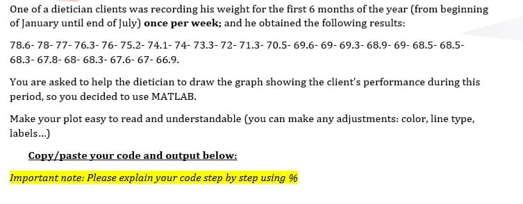 One of a dietician clients was recording his weight for the first 6 months of the year (from beginning
of January until end of July) once per week; and he obtained the following results:
78.6- 78- 77- 76.3- 76- 75.2- 74.1- 74- 73.3- 72- 71.3- 70.5- 69.6- 69- 69.3- 68.9- 69- 68.5- 68.5-
68.3- 67.8- 68- 68.3- 67.6- 67- 66.9.
You are asked to help the dietician to draw the graph showing the client's performance during this
period, so you decided to use MATLAB.
Make your plot easy to read and understandable (you can make any adjustments: color, line type,
labels...)
Copy/paste your code and output below:
Important note: Please explain your code step by step using %
