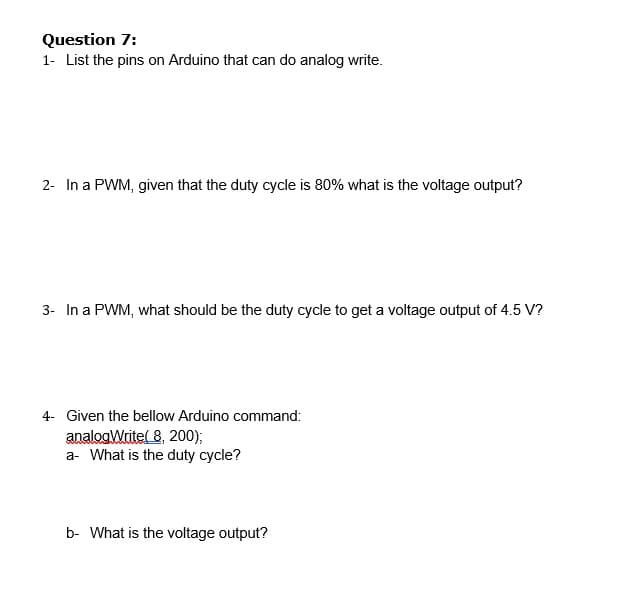 Question 7:
1- List the pins on Arduino that can do analog write.
2- In a PWM, given that the duty cycle is 80% what is the voltage output?
3- In a PWM, what should be the duty cycle to get a voltage output of 4.5 V?
4- Given the bellow Arduino command:
analogWritel 8, 200);
a- What is the duty cycle?
b- What is the voltage output?
