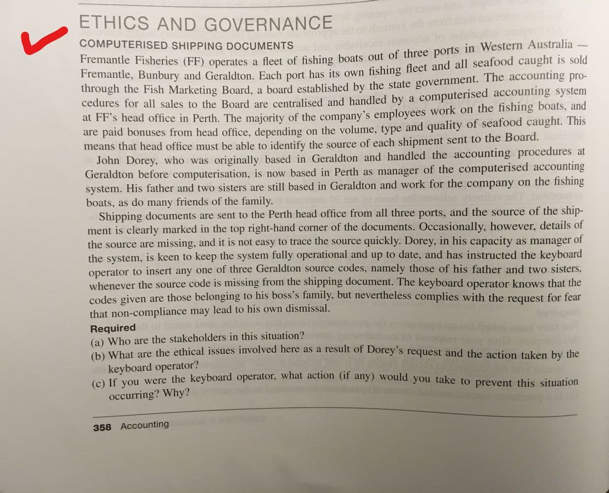 ETHICS AND GOVERNANCE
COMPUTERISED SHIPPING DOCUMENTS
Pnanie Fisheries (FF) operates a fleet of fishing boats out of three ports in Western Australia
remantie, Bunbury and Geraldton. Each port has its own fishing fleet and all seafood caught is sold
through the Fish Marketing Board, a board established by the state government. The accounting pro-
cedures for all sales to the Board are centralised and handled by a computerised accounting system
at FF's head office in Perth. The majority of the company's employees work on the fishing boats, and
are paid bonuses from head office, depending on the volume, type and quality of seafood caught. This
means that head office must be able to identify the source of each shipment sent to the Board.
John Dorey, who was originally based in Geraldton and handled the accounting procedures at
Geraldton before computerisation, is now based in Perth as manager of the computerised accounting
system. His father and two sisters are still based in Geraldton and work for the company on the fishing
boats, as do many friends of the family.
Shipping documents are sent to the Perth head office from all three ports, and the source of the ship-
ment is clearly marked in the top right-hand corner of the documents. Occasionally, however, details of
the source are missing, and it is not easy to trace the source quickly. Dorey, in his capacity as manager of
the system, is keen to keep the system fully operational and up to date, and has instructed the keyboard
operator to insert any one of three Geraldton source codes, namely those of his father and two sisters,
whenever the source code is missing from the shipping document. The keyboard operator knows that the
codes given are those belonging to his boss's family, but nevertheless complies with the request for fear
that non-compliance may lead to his own dismissal.
Requiredo botiue
(a) Who are the stakeholders in this situation?
h) What are the ethical issues involved here as a result of Dorey's request and the action taken by the
keyboard operator?
to) If vou were the keyboard operator, what action (if any) would you take to prevent this situation
occurring? Why?
358 Accounting
