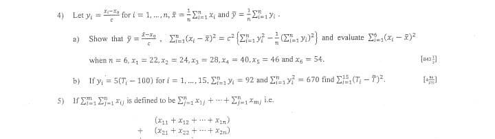 4) Let y = *un for t = 1,n, f = = 2-1 xi and y = 1 -
a) Show that j = 48, Σ
- 5)= = c* {Σ? - (Σίμ, yi)) and evaluate Σ=(x – R)
[=1
12
when n = 6, x1 = 22, x2 = 24, xg = 28,X4 = 40, xg = 46 and x6 = 54.
b) If y = 5(T - 100) for i = 1, ..., 15, Σ.19 = 92 and Σ=1y? = 670 find Σ}5, (Τ – 732,
5) Ifym, Jon
Σ", Σ'», *y is defined to be Ef=1X1] + + Eng&m/i.e.
το
(211 + X12 + …
(221 + x22 + …
+ X1m)
+ Xan)
[843}]