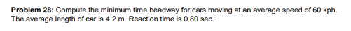 Problem 28: Compute the minimum time headway for cars moving at an average speed of 60 kph.
The average length of car is 4.2 m. Reaction time is 0.80 sec.
