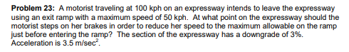 Problem 23: A motorist traveling at 100 kph on an expressway intends to leave the expressway
using an exit ramp with a maximum speed of 50 kph. At what point on the expressway should the
motorist steps on her brakes in order to reduce her speed to the maximum allowable on the ramp
just before entering the ramp? The section of the expressway has a downgrade of 3%.
Acceleration is 3.5 m/sec?.
