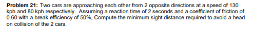 Problem 21: Two cars are approaching each other from 2 opposite directions at a speed of 130
kph and 80 kph respectively. Assuming a reaction time of 2 seconds and a coefficient of friction of
0.60 with a break efficiency of 50%, Compute the minimum sight distance required to avoid a head
on collision of the 2 cars.
