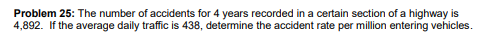 Problem 25: The number of accidents for 4 years recorded in a certain section of a highway is
4,892. If the average daily traffic is 438, determine the accident rate per million entering vehicles.
