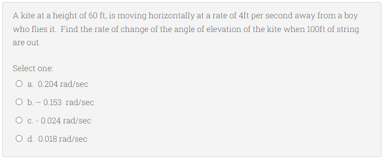 A kite at a height of 60 ft, is moving horizontally at a rate of 4ft per second away from a boy
who flies it. Find the rate of change of the angle of elevation of the kite when 100ft of string
are out.
Select one:
O a. 0.204 rad/sec
O b. - 0.153 rad/sec
O c. - 0.024 rad/sec
O d. 0.018 rad/sec
