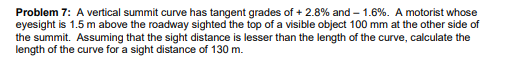 Problem 7: A vertical summit curve has tangent grades of + 2.8% and – 1.6%. A motorist whose
eyesight is 1.5 m above the roadway sighted the top of a visible object 100 mm at the other side of
the summit. Assuming that the sight distance is lesser than the length of the curve, calculate the
length of the curve for a sight distance of 130 m.
