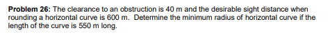 Problem 26: The clearance to an obstruction is 40 m and the desirable sight distance when
rounding a horizontal curve is 600 m. Determine the minimum radius of horizontal curve if the
length of the curve is 550 m long.
