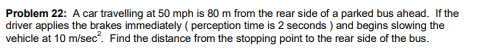 Problem 22: A car travelling at 50 mph is 80 m from the rear side of a parked bus ahead. If the
driver applies the brakes immediately ( perception time is 2 seconds ) and begins slowing the
vehicle at 10 m/sec. Find the distance from the stopping point to the rear side of the bus.
