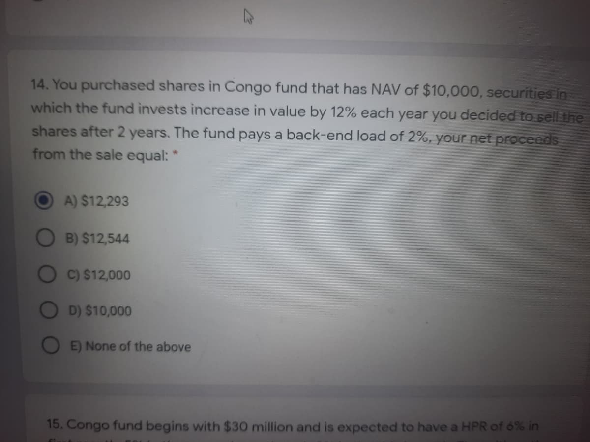 14. You purchased shares in Congo fund that has NAV of $10,000, securities in
which the fund invests increase in value by 12% each year you decided to sell the
shares after 2 years. The fund pays a back-end load of 2%, your net proceeds
from the sale equal: *
A) $12,293
O B) $12,544
C) $12,000
D) $10,000
E) None of the above
15. Congo fund begins with $30 million and is expected to have a HPR of 6% in
