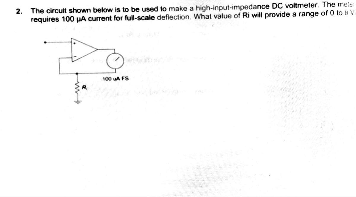 2.
The circuit shown below is to be used to make a high-input-impedance DC voltmeter. The meter
requires 100 μA current for full-scale deflection. What value of Ri will provide a range of 0 to 8 V
R₁
100 uA FS