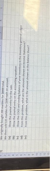 3
4
5
6
7
B
9
10
11
12
13
We originally bought 200 marbles for $8000 total.
We then sold 135 marbles for $100 each on account.
Show the journal entry for the sale.
1a)
1b)
1c)
1d)
le)
Show the journal entry on the accounting equation
Show the COGS and ending balance of your inventory in the Inventory general Ledger
From this problem, what are the amounts shown on Income Statement?
From this problem, what is the amount shown on the Balance Sheet?