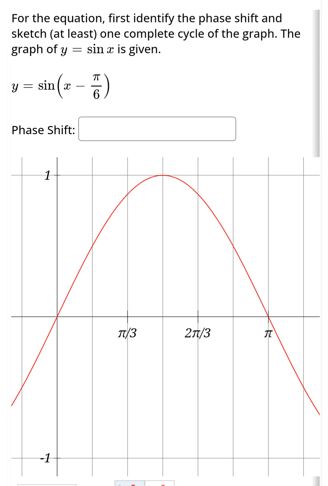 For the equation, first identify the phase shift and
sketch (at least) one complete cycle of the graph. The
graph of y sin x is given.
=
Y
=
ㅠ
sin (z-7)
6
Phase Shift:
1
-1
T/3
2π/3
九