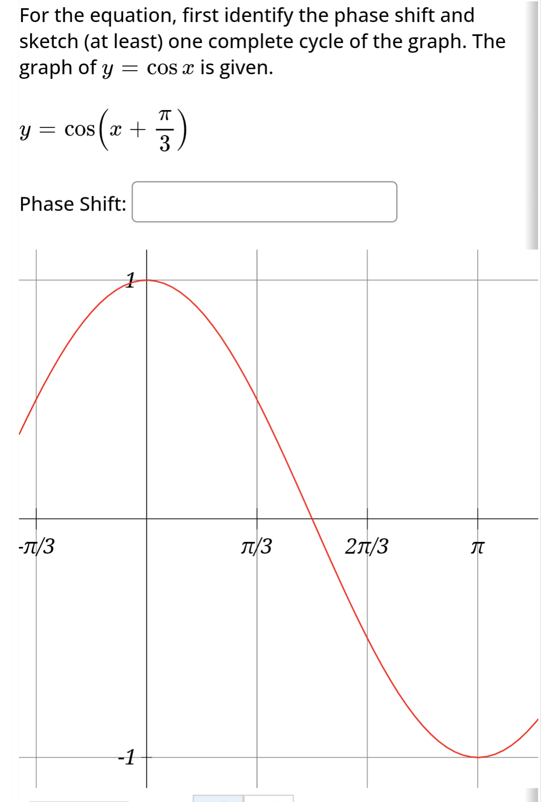 For the equation, first identify the phase shift and
sketch (at least) one complete cycle of the graph. The
graph of y = cos x is given.
Y = COS
s(2
-T/3
x +
Phase Shift:
-1
3)
T/3
2π/3
नै