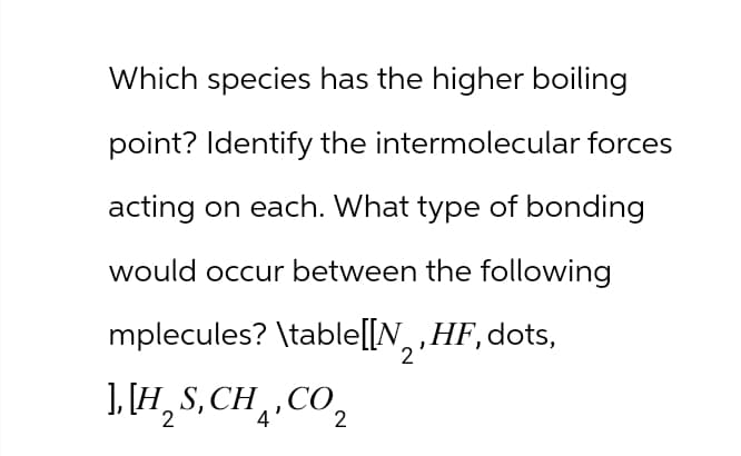 Which species has the higher boiling
point? Identify the intermolecular forces
acting on each. What type of bonding
would occur between the following
mplecules? \table[[N, HF, dots,
][H,S,CH,CO,