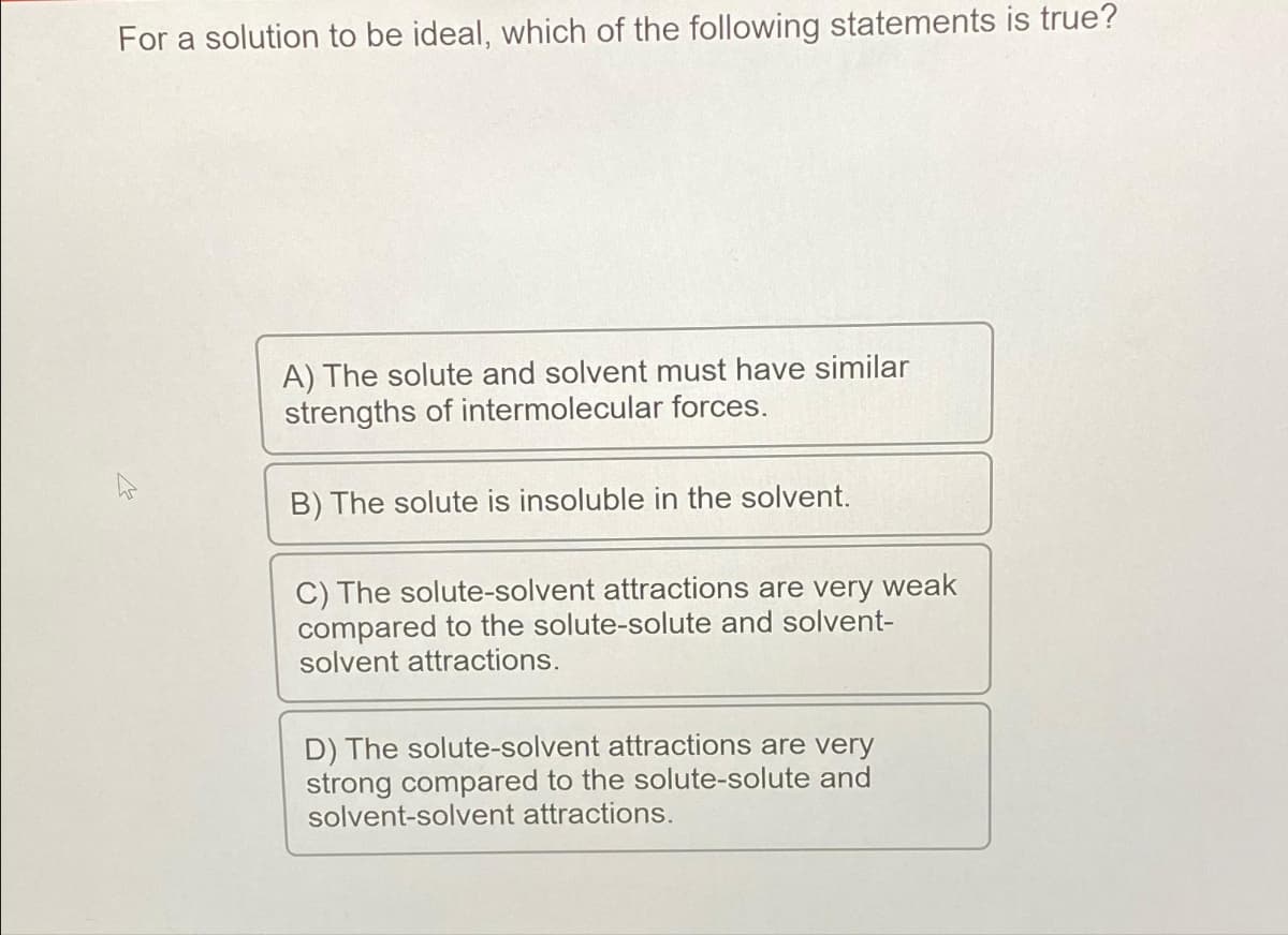 For a solution to be ideal, which of the following statements is true?
M
A) The solute and solvent must have similar
strengths of intermolecular forces.
B) The solute is insoluble in the solvent.
C) The solute-solvent attractions are very weak
compared to the solute-solute and solvent-
solvent attractions.
D) The solute-solvent attractions are very
strong compared to the solute-solute and
solvent-solvent attractions.