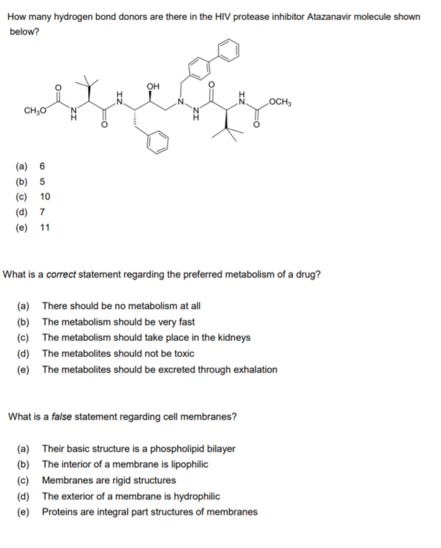 How many hydrogen bond donors are there in the HIV protease inhibitor Atazanavir molecule shown
below?
OH
LOCH3
CH;0
(a) 6
(b) 5
(c)
10
(d) 7
(e) 11
What is a correct statement regarding the preferred metabolism of a drug?
(a) There should be no metabolism at all
(b) The metabolism should be very fast
(c) The metabolism should take place in the kidneys
(d) The metabolites should not be toxic
(e) The metabolites should be excreted through exhalation
What is a false statement regarding cell membranes?
(a) Their basic structure is a phospholipid bilayer
(b) The interior of a membrane is lipophilic
(c) Membranes are rigid structures
(d) The exterior of a membrane is hydrophilic
(e) Proteins are integral part structures of membranes
