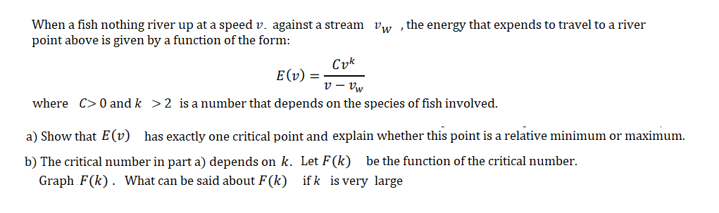 When a fish nothing river up at a speed v. against a stream vw , the energy that expends to travel to a river
point above is given by a function of the form:
Cyk
E(v) =
v - Vw
where C> 0 and k >2 is a number that depends on the species of fish involved.
a) Show that E(v) has exactly one critical point and explain whether this point is a relative minimum
maximum.
b) The critical number in part a) depends on k. Let F (k) be the function of the critical number.
Graph F(k). What can be said about F(k) if k is very large
