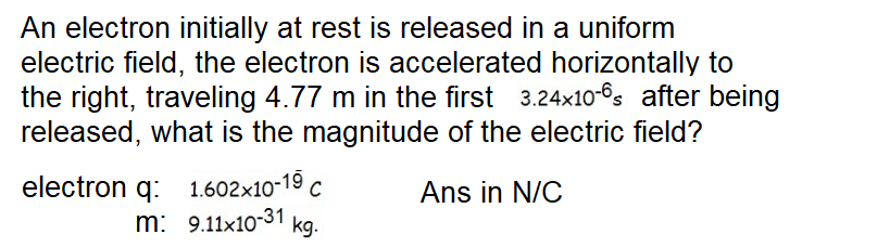 An electron initially at rest is released in a uniform
electric field, the electron is accelerated horizontally to
the right, traveling 4.77 m in the first 3.24x10-6s after being
released, what is the magnitude of the electric field?
electron q: 1.602x10-19 c
m: 9.11x10-31 kg.
Ans in N/C
