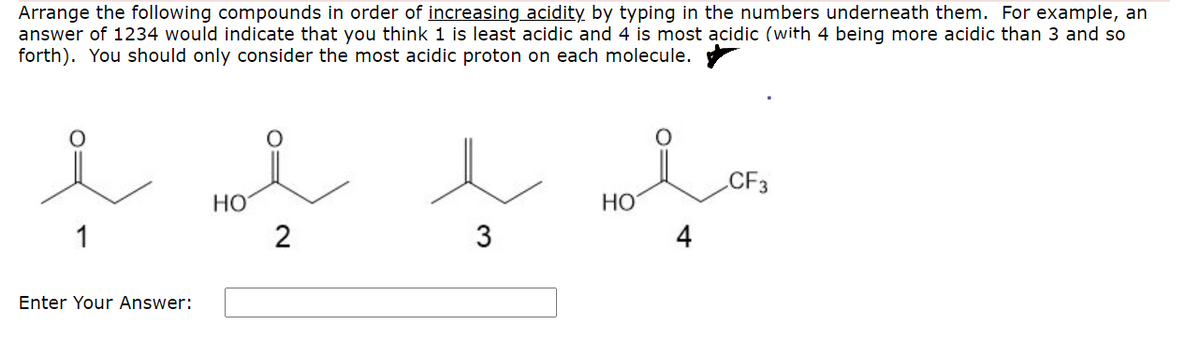 Arrange the following compounds in order of increasing acidity by typing in the numbers underneath them. For example, an
answer of 1234 would indicate that you think 1 is least acidic and 4 is most acidic (with 4 being more acidic than 3 and so
forth). You should only consider the most acidic proton on each molecule.
CF3
НО
2
HO
4
1
3
Enter Your Answer:
