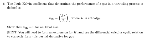 6. The Joule-Kelvin coefficient that determines the performance of a gas in a throttling process is
defined as
AJK =
where H is enthalpy.
Show that 4JK = 0 for an Ideal Gas.
(HINT: You will need to form an expression for H, and use the differential calculus cyclic relation
to correctly form this partial derivative for uJK ]
