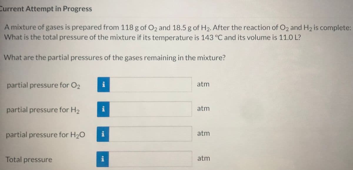 Current Attempt in Progress
A mixture of gases is prepared from 118 g of O2 and 18.5 g of H2. After the reaction of O2 and H2 is complete:
What is the total pressure of the mixture if its temperature is 143 °C and its volume is 11.0 L?
What are the partial pressures of the gases remaining in the mixture?
partial pressure for O2
atm
partial pressure for H2
atm
partial pressure for H20
i
atm
Total pressure
atm
p叫
