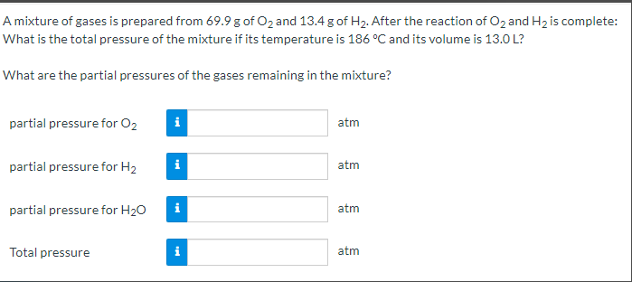 A mixture of gases is prepared from 69.9 g of O2 and 13.4 g of H2. After the reaction of O2 and H2 is complete:
What is the total pressure of the mixture if its temperature is 186 °C and its volume is 13.0 L?
What are the partial pressures of the gases remaining in the mixture?
partial pressure for O2
i
atm
partial pressure for H2
atm
partial pressure for H20
i
atm
Total pressure
atm
