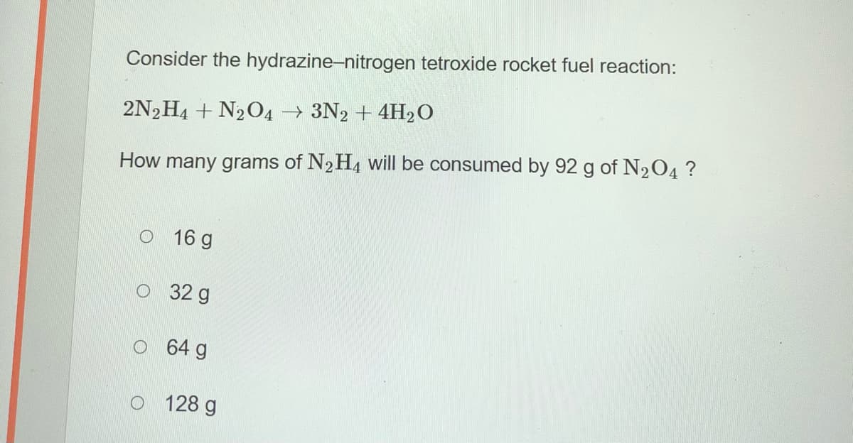 Consider the hydrazine-nitrogen tetroxide rocket fuel reaction:
2N2H4 + N204 → 3N2 + 4H2O
How many grams of N2H4 will be consumed by 92 g of N204 ?
O 16 g
O 32 g
O 64 g
O 128 g
