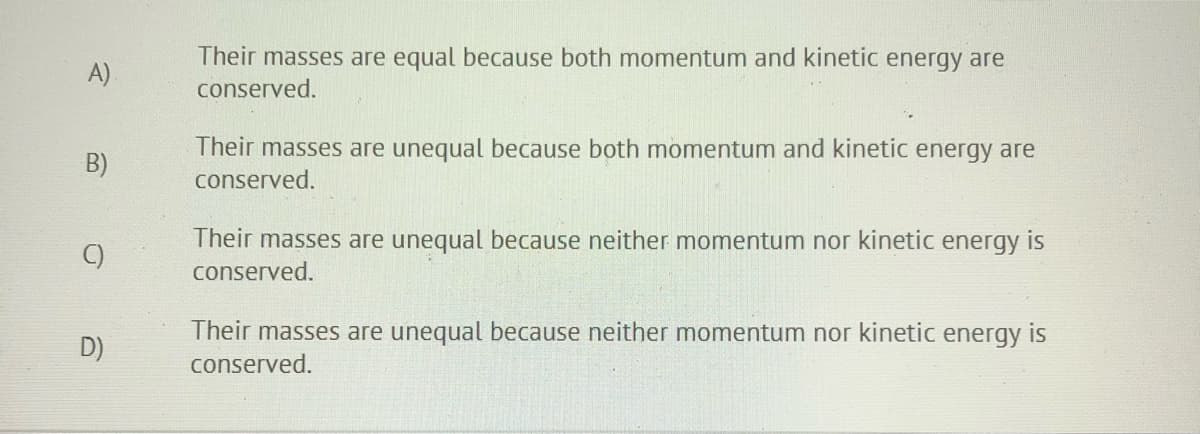 Their masses are equal because both momentum and kinetic energy are
A)
conserved.
Their masses are unequal because both momentum and kinetic energy are
conserved.
B)
C)
Their masses are unequal because neither momentum nor kinetic energy is
conserved.
Their masses are unequal because neither momentum nor kinetic energy is
D)
conserved.
