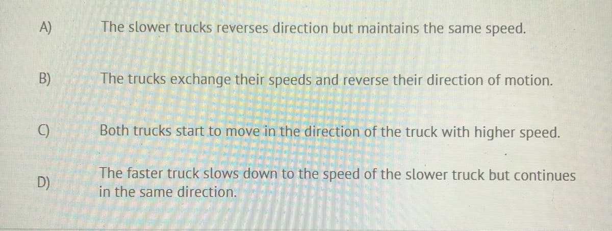 A)
The slower trucks reverses direction but maintains the same speed.
B)
The trucks exchange their speeds and reverse their direction of motion.
C)
Both trucks start to move in the direction of the truck with higher speed.
The faster truck slows down to the speed of the slower truck but continues
D)
in the same direction.
