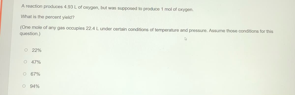 A reaction produces 4.93 L of oxygen, but was supposed to produce 1 mol of oxygen.
What is the percent yield?
(One mole of any gas occupies 22.4 L under certain conditions of temperature and pressure. Assume those conditions for this
question.)
O 22%
47%
O 67%
O 94%
