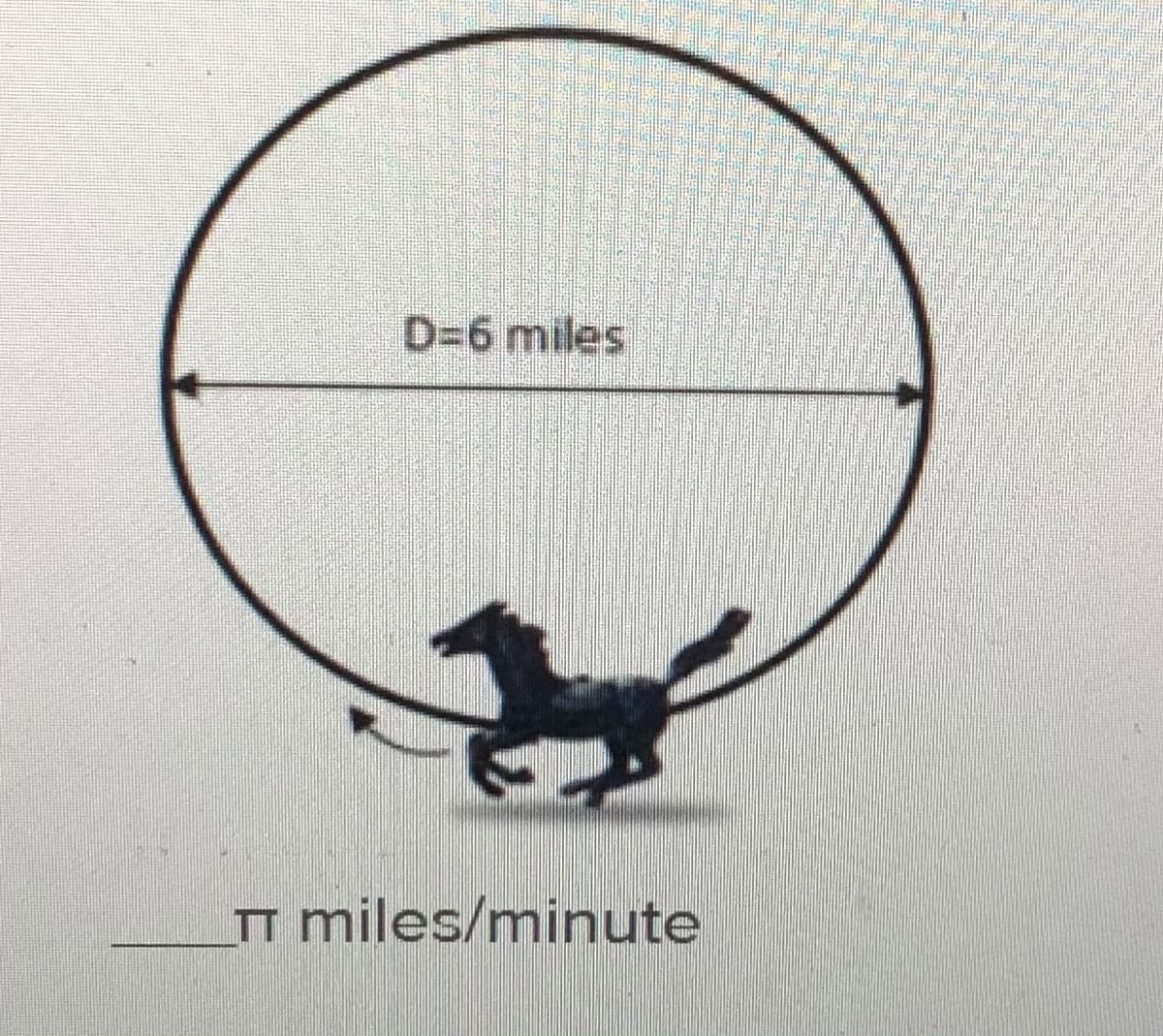 ### Circle and Motion Illustration

**Diagram Description:**

The image shows a circle with a diameter labeled as "D=6 miles." There is an arrow indicating the direction of motion along the circle's circumference. Below the circle, there is a silhouette of a horse in motion.

**Speed Calculation:**

The text beneath the diagram is "_____π miles/minute," indicating a placeholder for calculating the speed of an object moving along the circle's circumference in terms of π.

### Explanation:

- **Diameter:** The straight-line distance across the circle, passing through the center, is 6 miles.
- **Circumference Formula:** The circumference \( C \) of a circle is calculated using the formula \( C = \pi \times D \).
  - For this circle, \( C = \pi \times 6 \) miles.
- **Speed Placeholder:** The speed of the object (horse) moving along the path is expressed as a multiple of π, to be determined in context (e.g., time taken to complete one revolution).

Understanding this setup is crucial for applying concepts of circular motion in mathematics and physics, such as calculating speeds and understanding rotational dynamics.