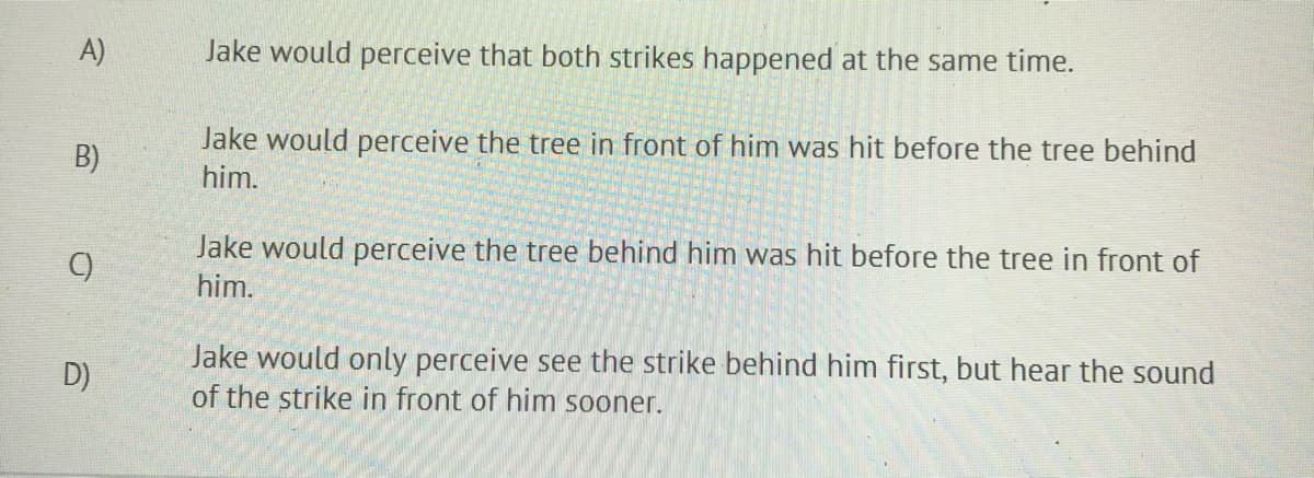 A)
Jake would perceive that both strikes happened at the same time.
Jake would perceive the tree in front of him was hit before the tree behind
B)
him.
Jake would perceive the tree behind him was hit before the tree in front of
him.
Jake would only perceive see the strike behind him first, but hear the sound
of the strike in front of him sooner.
D)
