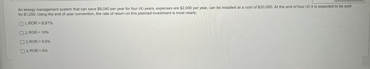 An energy management system that can save $8,040 per year for four (4) years, expenses are $2,000 per year, can be installed at a cost of $20,000. At the end of four (4) it is expected to be sold
for $1,250. Using the end of year convention, the rate of return on this planned investment is most nearly:
1.ROR = 9.81%
2. ROR = 10%
03. ROR = 9.5%
04.ROR = 6%