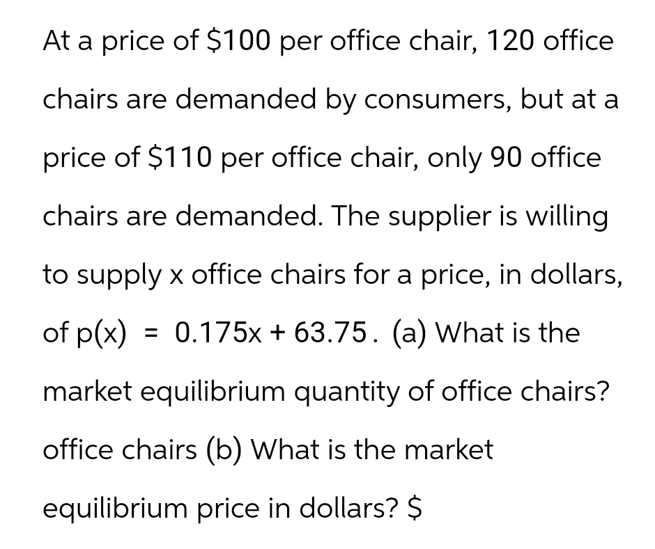 At a price of $100 per office chair, 120 office
chairs are demanded by consumers, but at a
price of $110 per office chair, only 90 office
chairs are demanded. The supplier is willing
to supply x office chairs for a price, in dollars,
of p(x) = 0.175x + 63.75. (a) What is the
market equilibrium quantity of office chairs?
office chairs (b) What is the market
equilibrium price in dollars? $