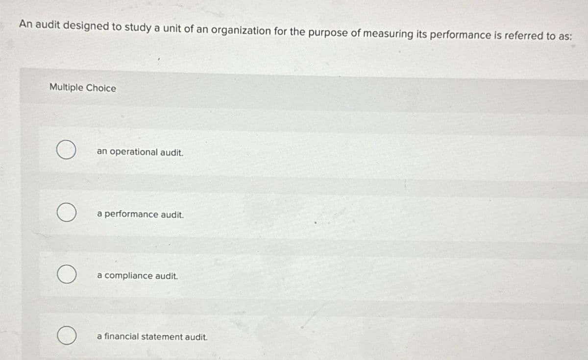 An audit designed to study a unit of an organization for the purpose of measuring its performance is referred to as:
Multiple Choice
О
an operational audit.
a performance audit.
a compliance audit.
a financial statement audit.