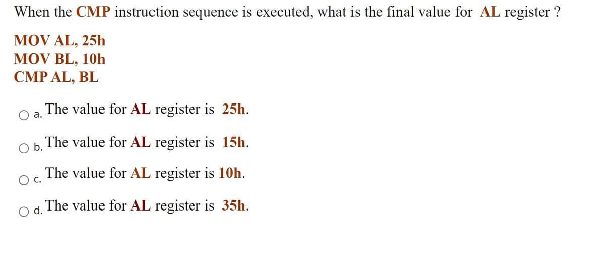 When the CMP instruction sequence is executed, what is the final value for AL register ?
MOV AL, 25h
MOV BL, 10h
CMP AL, BL
The value for AL register is 25h.
a.
O b.
OC.
O d.
The value for AL register is 15h.
The value for AL register is 10h.
The value for AL register is 35h.