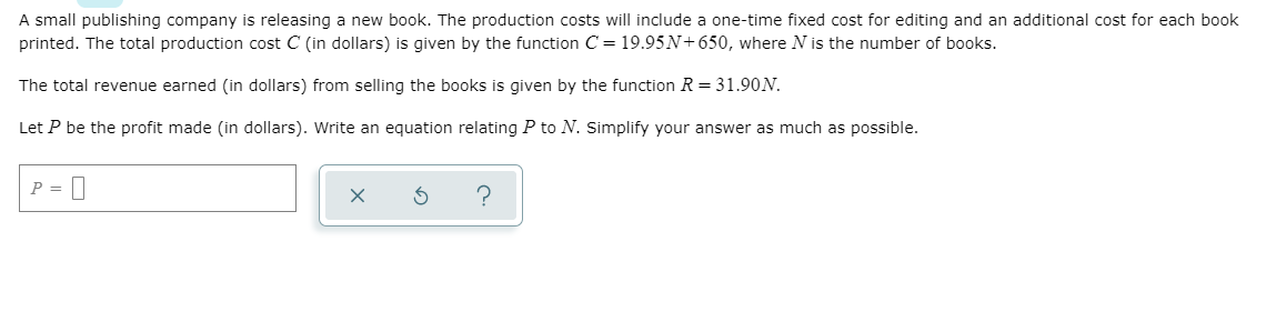 A small publishing company is releasing a new book. The production costs will include a one-time fixed cost for editing and an additional cost for each book
printed. The total production cost C (in dollars) is given by the function C = 19.95N+650, where N is the number of books.
The total revenue earned (in dollars) from selling the books is given by the function R = 31.90N.
Let P be the profit made (in dollars). Write an equation relating P to N. Simplify your answer as much as possible.
P = |
