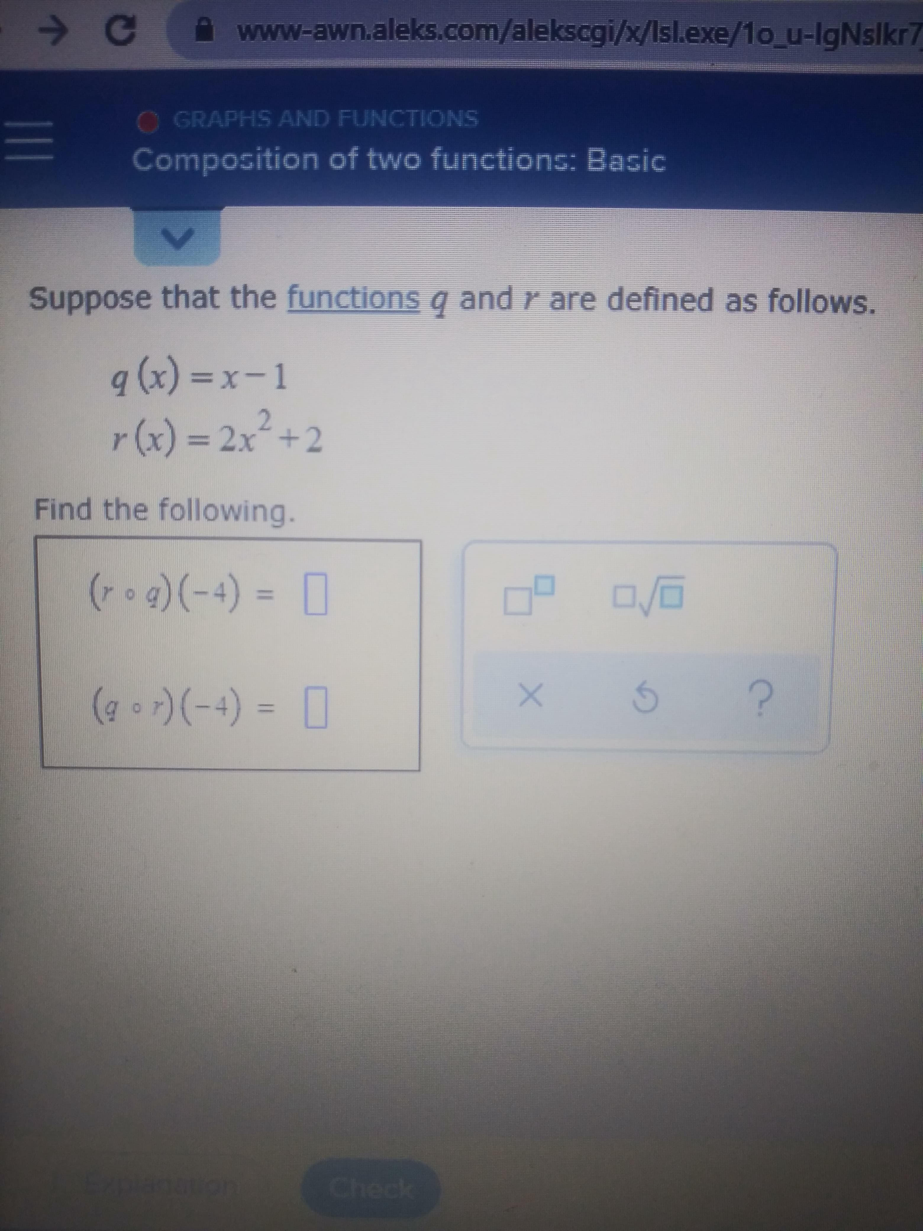 **Composing Two Functions: Basic**

### Presented Problem

Suppose that the functions \( q \) and \( r \) are defined as follows:

\[ q(x) = x - 1 \]
\[ r(x) = 2x^2 + 2 \]

### Tasks

Find the following values:

1. \[ (r \circ q)(-4) = \]
2. \[ (q \circ r)(-4) = \]

### Detailed Explanation

To solve these compositions, we need to apply the concept of function composition. The composite function \( (r \circ q)(x) \) is evaluated as \( r(q(x)) \), and \( (q \circ r)(x) \) is evaluated as \( q(r(x)) \).

1. **Evaluate \( (r \circ q)(-4) \)**:
    - First, find \( q(-4) \):
      \[ q(-4) = -4 - 1 = -5 \]
    - Next, use this result in \( r(x) \):
      \[ r(-5) = 2(-5)^2 + 2 = 2(25) + 2 = 50 + 2 = 52 \]
    - Therefore, \( (r \circ q)(-4) = 52 \).
    
2. **Evaluate \( (q \circ r)(-4) \)**:
    - First, find \( r(-4) \):
      \[ r(-4) = 2(-4)^2 + 2 = 2(16) + 2 = 32 + 2 = 34 \]
    - Next, use this result in \( q(x) \):
      \[ q(34) = 34 - 1 = 33 \]
    - Thus, \( (q \circ r)(-4) = 33 \).

The values to be filled in the boxes are:
1. \( (r \circ q)(-4) = 52 \)
2. \( (q \circ r)(-4) = 33 \)

### Visual Understanding

The image contains a simple interface with a space to input the calculated values and buttons likely for checking the answer, refreshing the question, and seeking help. The problem setup and the steps to solve these compositions have been provided in a textual format.