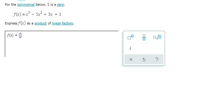 ### Polynomial Factorization

**For the polynomial below, 1 is a zero.**

\[ f(x) = x^3 - 5x^2 + 3x + 1 \]

**Express \( f(x) \) as a product of linear factors.**

\[ f(x) = \]

In the image, you can also see an interactive element (probably from an educational platform) showing an icon with three options and the lowercase letter "i" along with typical icons for "ok," "reset," and "help." This likely indicates that the user is expected to input their answer or select different functionalities to assist in solving the problem.

### Explanation:

To solve this problem, follow these steps:

1. **Identify the given zero:** We are told that \(1\) is a zero of the polynomial.
2. **Polynomial Division:** Use synthetic or long division to divide the polynomial \( f(x) \) by \( x - 1 \).
3. **Factorization:** Express the quotient as a product of linear factors.

### Process:

1. **Synthetic Division Setup:**
    - The polynomial is \( x^3 - 5x^2 + 3x + 1 \).
    - The zero provided is \( x = 1 \).

2. **Perform Synthetic Division:**
   - We'll set up synthetic division with \( 1 \) and the coefficients of the polynomial: \( [1, -5, 3, 1] \).

3. **Step-by-Step Synthetic Division:**
    - Bring down the leading coefficient \( 1 \).
    - Multiply \( 1 \) by \( 1 \) (zero given) and add to the next coefficient (\(-5\)): \( 1 \cdot 1 + (-5) = -4 \).
    - Repeat this process until all coefficients are used. This will give us the quotient polynomial and the remainder.
    - The resulting expression should help us write \( f(x) \) as a product of linear factors.

### Final Expression:

Once the division is performed correctly, the final expression will be in the form:

\[ f(x) = (x - 1)(\text{other factors}) \]

### Educational Context:

This problem helps students understand how to find factors of polynomials using given roots and zeroes. Understanding this method is crucial for simplifying higher-order polynomials and can be applied in further algebraic manipulations and