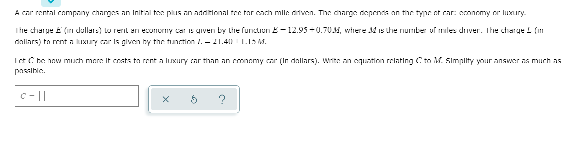 A car rental company charges an initial fee plus an additional fee for each mile driven. The charge depends on the type of car: economy or luxury.
The charge E (in dollars) to rent an economy car is given by the function E = 12.95 +0.70M, where M is the number of miles driven. The charge L (in
dollars) to rent a luxury car is given by the function L = 21.40+1.15 M.
Let C be how much more it costs to rent a luxury car than an economy car (in dollars). Write an equation relating C to M. Simplify your answer as much as
possible.
