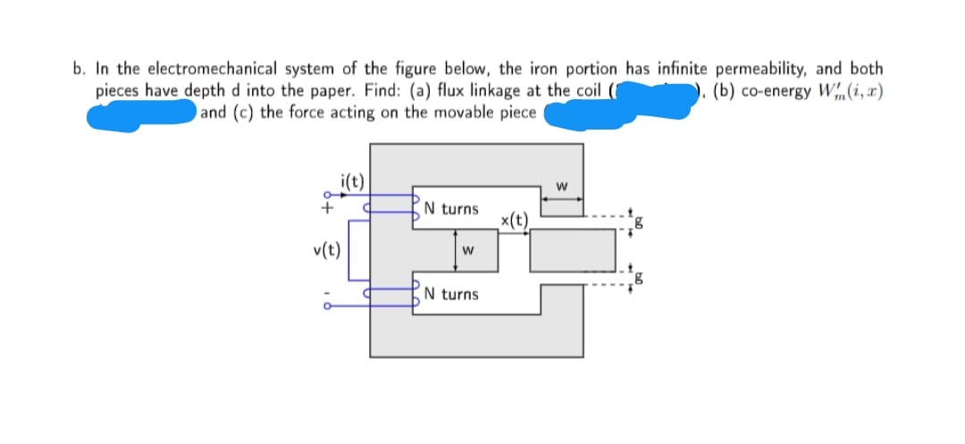 b. In the electromechanical system of the figure below, the iron portion has infinite permeability, and both
(b) co-energy W„(i, x)
pieces have depth d into the paper. Find: (a) flux linkage at the coil (
and (c) the force acting on the movable piece
i(t)
+
N turns
x(t)
v(t)
w
N turns
